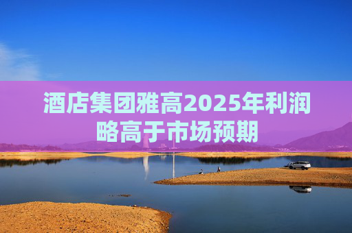酒店集团雅高2025年利润略高于市场预期