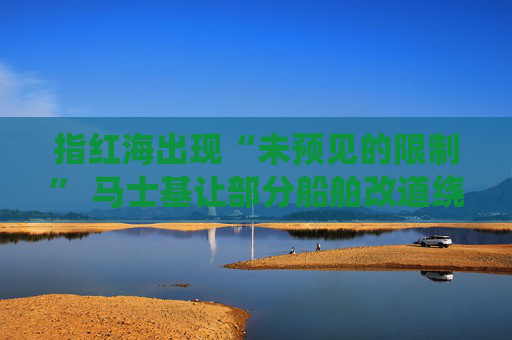 指红海出现“未预见的限制” 马士基让部分船舶改道绕行好望角
