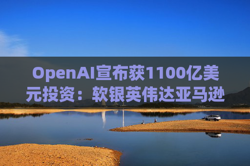 OpenAI宣布获1100亿美元投资：软银英伟达亚马逊为投资方