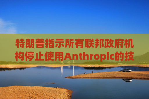 特朗普指示所有联邦政府机构停止使用Anthropic的技术