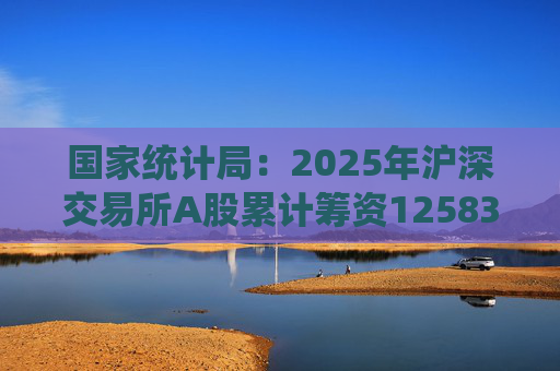 国家统计局：2025年沪深交易所A股累计筹资12583亿元 比上年增加8332亿元