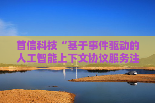 首信科技“基于事件驱动的人工智能上下文协议服务注册与发现方法”专利获授权