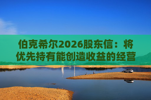 伯克希尔2026股东信：将优先持有能创造收益的经营性资产，而非美国国债