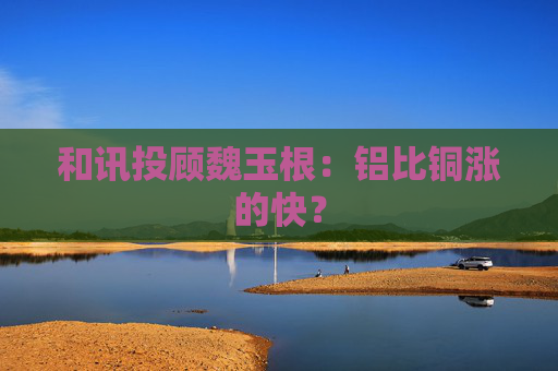 和讯投顾魏玉根:铝比铜涨的快?
