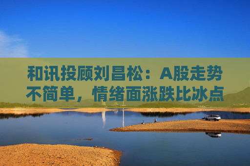 和讯投顾刘昌松：A股走势不简单，情绪面涨跌比冰点下