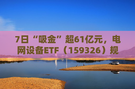 7日“吸金”超61亿元，电网设备ETF（159326）规模创新高，回调迎布局机会