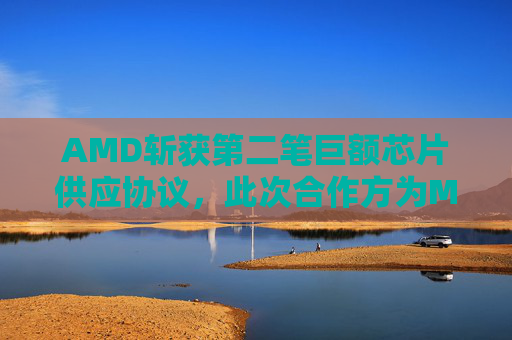 AMD斩获第二笔巨额芯片供应协议，此次合作方为Meta