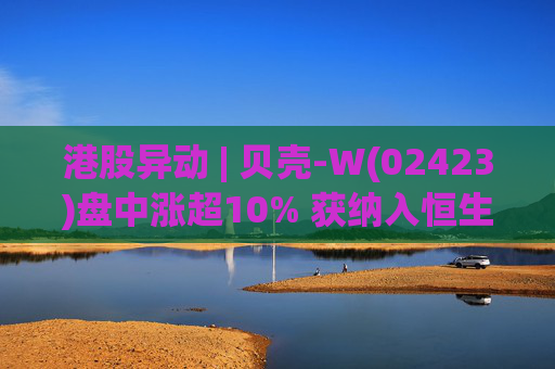 港股异动 | 贝壳-W(02423)盘中涨超10% 获纳入恒生国企指数成份股 机构看好公司房产交易业务成本优化