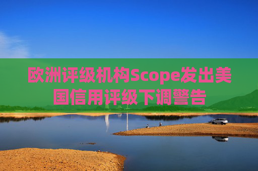 欧洲评级机构Scope发出美国信用评级下调警告