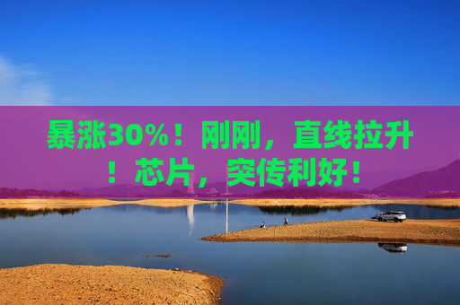 暴涨30%！刚刚，直线拉升！芯片，突传利好！