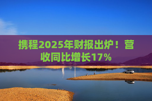 携程2025年财报出炉！营收同比增长17%