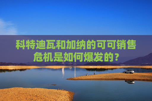 科特迪瓦和加纳的可可销售危机是如何爆发的?