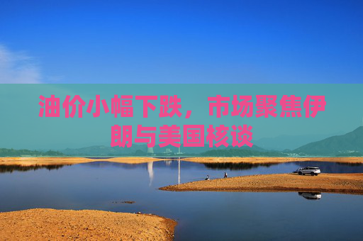 油价小幅下跌，市场聚焦伊朗与美国核谈