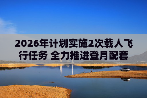 2026年计划实施2次载人飞行任务 全力推进登月配套设施建设