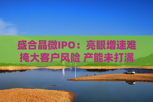 盛合晶微IPO：亮眼增速难掩大客户风险 产能未打满却筹资48亿元扩产 特殊架构或加大行权难度