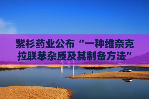 紫杉药业公布“一种维奈克拉联苯杂质及其制备方法”专利