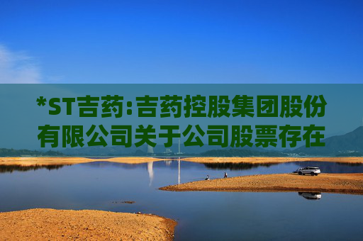 *ST吉药:吉药控股集团股份有限公司关于公司股票存在可能因股价低于面值被终止上市的第七次风险提示公告