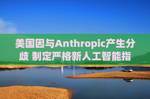 美国因与Anthropic产生分歧 制定严格新人工智能指南