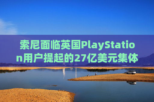 索尼面临英国PlayStation用户提起的27亿美元集体诉讼