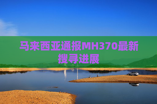 马来西亚通报MH370最新搜寻进展