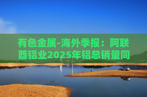 有色金属-海外季报：阿联酋铝业2025年铝总销量同比增加2%至283万吨 净利润同比增长16%至49.3亿迪拉姆