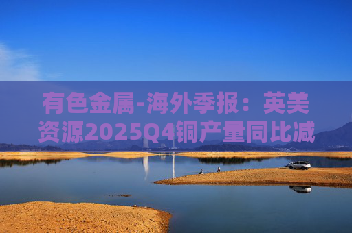 有色金属-海外季报：英美资源2025Q4铜产量同比减少14%至17万吨 2026年铜产量指引由76-82 万吨修订为70-76万吨