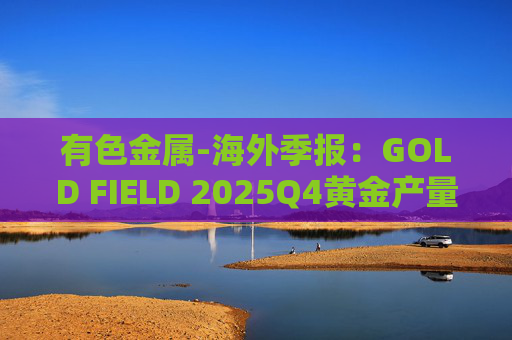 有色金属-海外季报：GOLD FIELD 2025Q4黄金产量环比增加9.6%至21.74吨 AISC环比上涨18.7%至1673美元/盎司