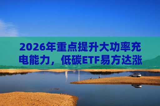2026年重点提升大功率充电能力，低碳ETF易方达涨1.08%