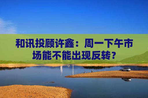 和讯投顾许鑫：周一下午市场能不能出现反转？