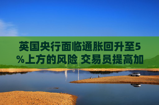 英国央行面临通胀回升至5%上方的风险 交易员提高加息押注