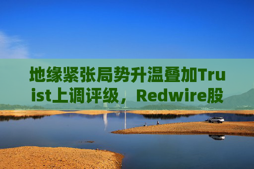地缘紧张局势升温叠加Truist上调评级，Redwire股价逆市走高