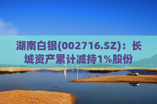 湖南白银(002716.SZ)：长城资产累计减持1%股份