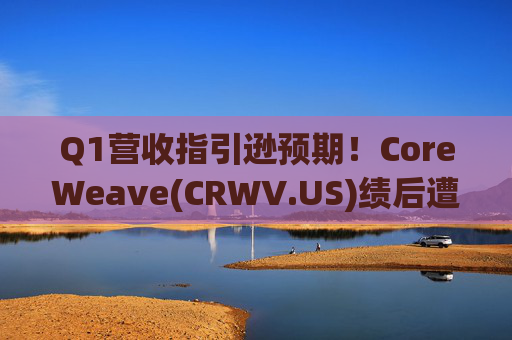 Q1营收指引逊预期！CoreWeave(CRWV.US)绩后遭花旗“补刀”：2026年EPS预测被砍近4美元