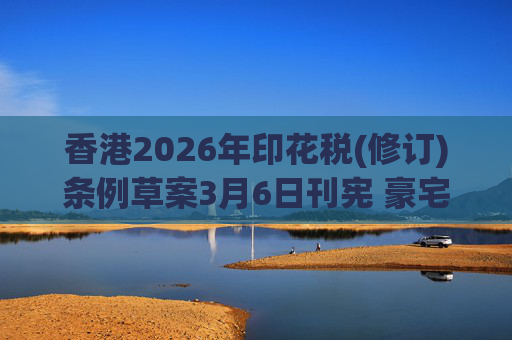 香港2026年印花税(修订)条例草案3月6日刊宪 豪宅交易印花税上调至6.5%