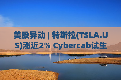 美股异动 | 特斯拉(TSLA.US)涨近2% Cybercab试生产提速 4月启动量产