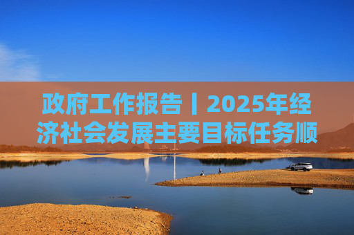 政府工作报告丨2025年经济社会发展主要目标任务顺利完成