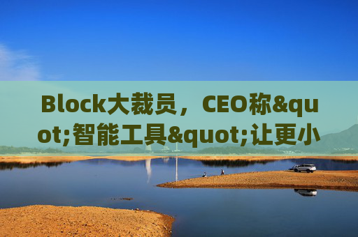 Block大裁员,CEO称"智能工具"让更小的团队能做更多事情
