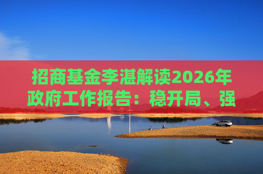 招商基金李湛解读2026年政府工作报告：稳开局、强创新、扩内需，为“十五五”高质量发展奠基础