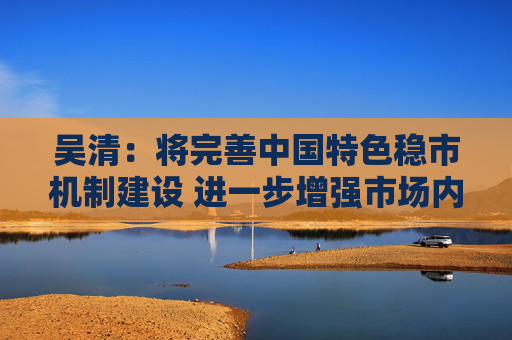 吴清：将完善中国特色稳市机制建设 进一步增强市场内在稳定性