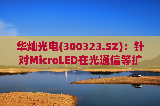 华灿光电(300323.SZ)：针对MicroLED在光通信等扩展领域的应用，目前仍处于早期研发和样品验证阶段