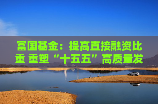 富国基金：提高直接融资比重 重塑“十五五”高质量发展枢纽