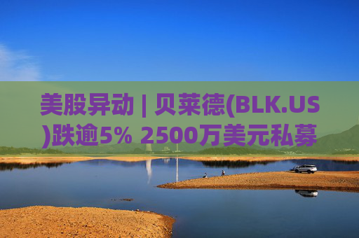 美股异动 | 贝莱德(BLK.US)跌逾5% 2500万美元私募贷款估值归零