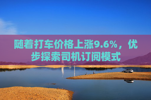 随着打车价格上涨9.6%，优步探索司机订阅模式