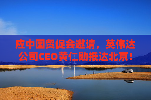 应中国贸促会邀请,英伟达公司CEO黄仁勋抵达北京!3个月前,黄仁勋曾在华表态:要继续与中国合作
