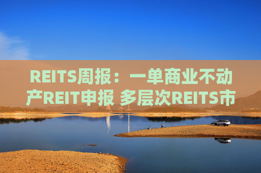 REITS周报：一单商业不动产REIT申报 多层次REITS市场发展提速