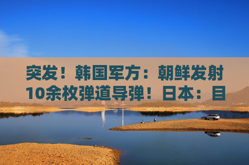 突发！韩国军方：朝鲜发射10余枚弹道导弹！日本：目前没收到受损报告