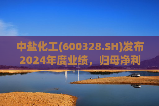 中盐化工(600328.SH)发布2024年度业绩，归母净利润5.19亿元，同比下降56.32%