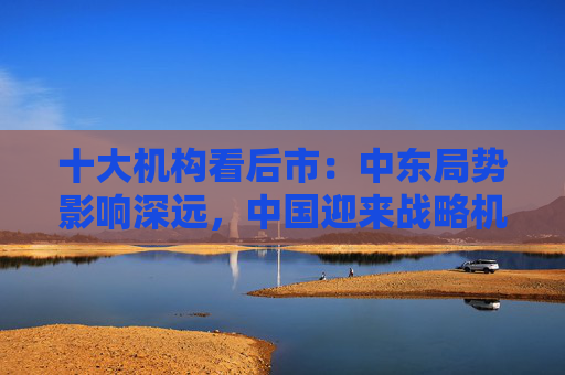 十大机构看后市：中东局势影响深远，中国迎来战略机遇，A股沿着自身路径前进