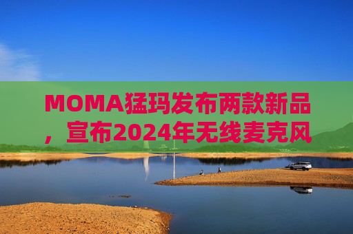 MOMA猛玛发布两款新品,宣布2024年无线麦克风国内销量第一