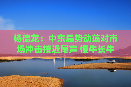 杨德龙：中东局势动荡对市场冲击接近尾声 慢牛长牛行情有望延续